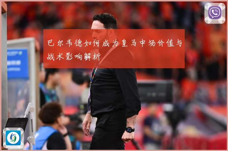 巴尔韦德如何成为皇马中场价值与战术影响解析