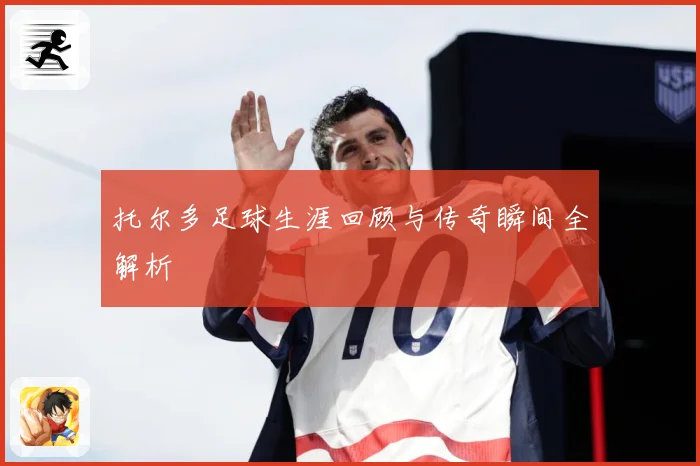 托尔多足球生涯回顾与传奇瞬间全解析