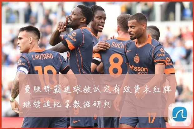 曼联锋霸进球被认定有效费未红牌继续追纪录数据研判