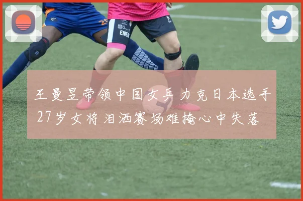 王曼昱带领中国女乒力克日本选手 27岁女将泪洒赛场难掩心中失落