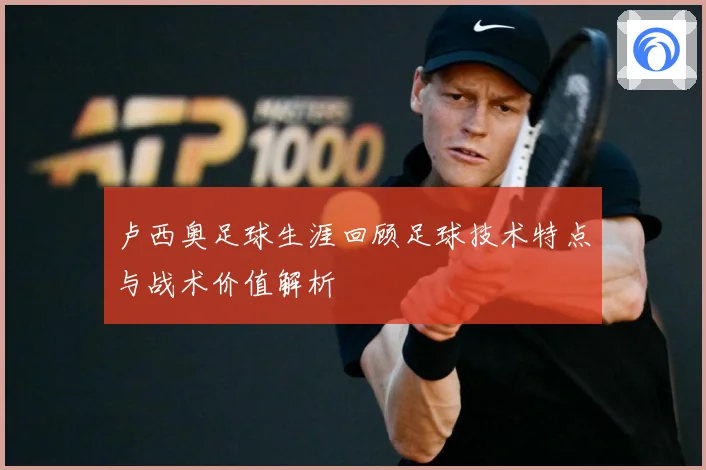 卢西奥足球生涯回顾足球技术特点与战术价值解析