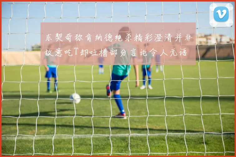 东契奇称肯纳德绝杀精彩澄清并非故意吃T却吐槽部分言论令人无语