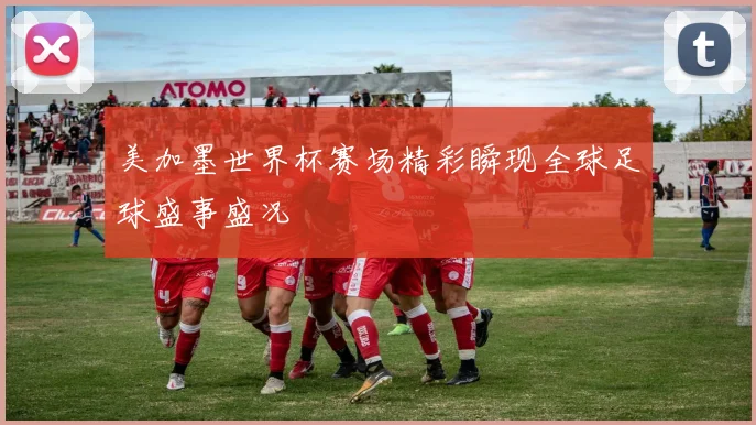 美加墨世界杯赛场精彩瞬现全球足球盛事盛况