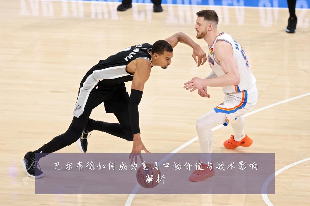 巴尔韦德如何成为皇马中场价值与战术影响解析