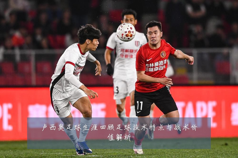 卢西奥足球生涯回顾足球技术特点与战术价值解析